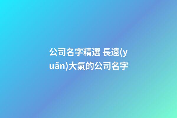 公司名字精選 長遠(yuǎn)大氣的公司名字